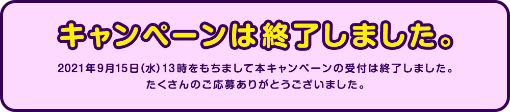 キャンペーンは終了しました。2021年9月15日(水)13時をもちまして本キャンペーンの受付は終了しました。たくさんのご応募ありがとうございました。