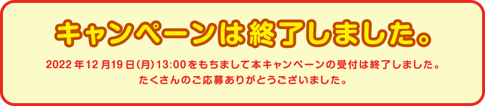 キャンペーンは終了しました。2022年12月19日(月)13:00をもちまして本キャンペーンの受付は終了しました。たくさんのご応募ありがとうございました。