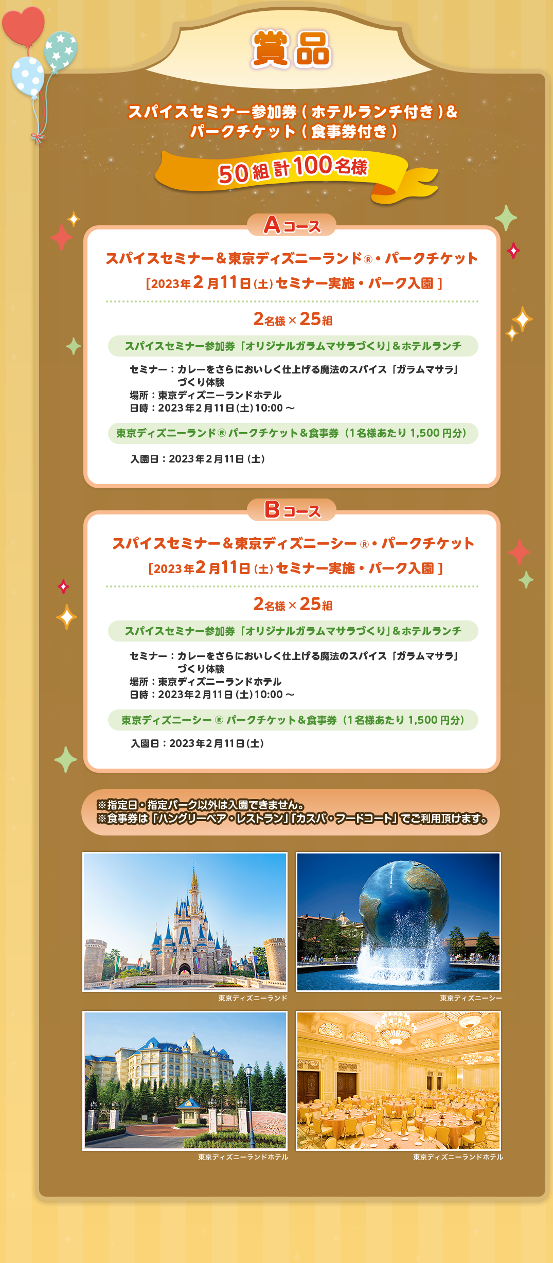 賞品 50組 計100名様 Aコース 2名様× 25組 スパイスセミナー参加券「オリジナルガラムマサラづくり」&ホテルランチ セミナー：カレーをさらにおいしく仕上げる魔法のスパイス「ガラムマサラ」づくり体験 場所：東京ディズニーランドホテル 日時：2023年2月11日（土）10:00～ 東京ディズニーランド®パークチケット&食事券（1名様あたり1,500円分）入園日：2023年2月11日（土） Bコーススパイスセミナー&東京ディズニｰシー® ・パークチケット[2023年2月11日(土)セミナー実施・パーク入園] 2名様× 25組 スパイスセミナー参加券「オリジナルガラムマサラづくり」&ホテルランチ セミナー：カレーをさらにおいしく仕上げる魔法のスパイス「ガラムマサラ」づくり体験 場所：東京ディズニーランドホテル 日時：2023年2月11日（土）10:00～東京ディズニーシー®パークチケット&食事券（1名様あたり1,500円分）入園日：2023年2月11日（土）※指定日・指定パーク以外は入園できません。※食事券は「ハングリーベア・レストラン」「カスバ・フードコート」でご利用頂けます。 東京ディズニーランド 東京ディズニーシー 東京ディズニーランドホテル 東京ディズニーランドホテル