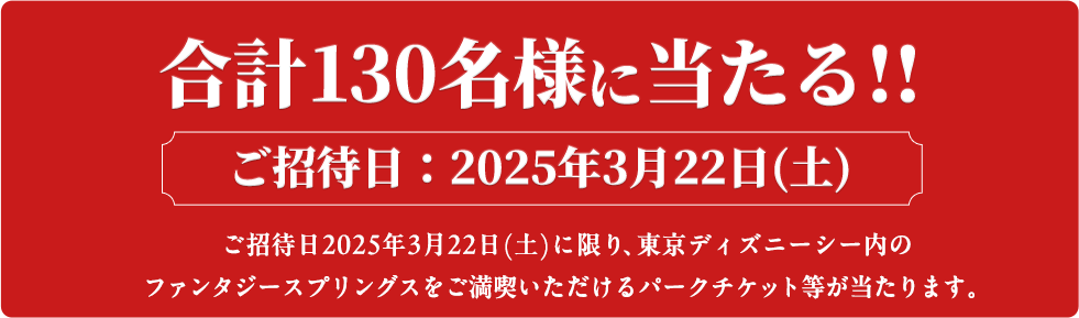 合計130名様に当たる!! ご招待日：2025年3月22日(土) ご招待日2025年3月22日(土)に限り、東京ディズニーシー内のファンタジースプリングスをご満喫いただけるパークチケット等が当たります。