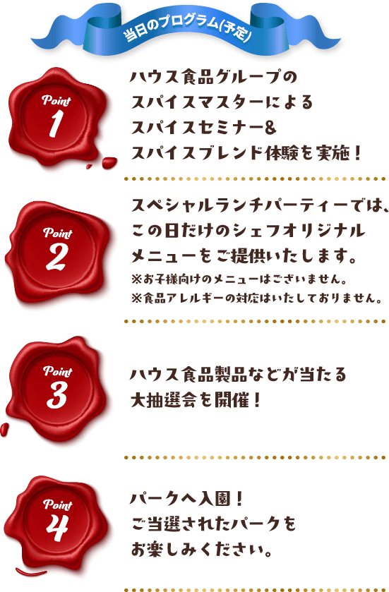 当日のプログラム(予定) Point 1 ハウス食品グループのスパイスマスターによるスパイスセミナー＆スパイスブレンド体験を実施！ Point 2 スペシャルランチパーティーでは、この日だけのシェフオリジナルメニューをご提供いたします。※お子様向けのメニューはございません。※食品アレルギーの対応はいたしておりません。 Point 3 ハウス食品製品などが当たる大抽選会を開催！ Point 4 パークへ入園！ご当選されたパークをお楽しみください。