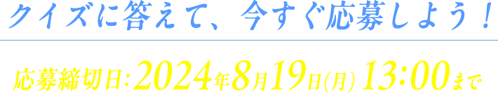 クイズに答えて、今すぐ応募しよう！ 応募締切日：2024年8月19日(月) 13:00まで