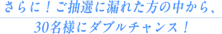 さらに！ご抽選に漏れた方の中から、30名様にダブルチャンス！