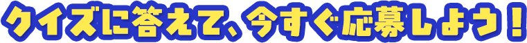 クイズに答えて、今すぐ応募しよう！