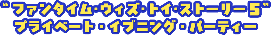 “ファンタイム・ウィズ・トイ・ストーリー５” プライベート・イブニング・パーティー