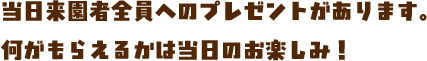 当日来園者全員へのプレゼントがあります。何がもらえるかは当日のお楽しみ！