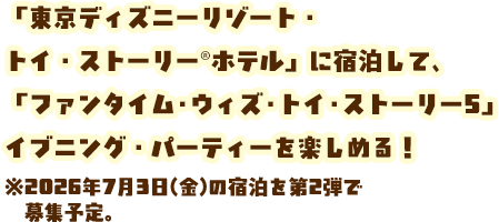 「東京ディズニーリゾート・トイ・ストーリー®ホテル」に宿泊して、「ファンタイム・ウィズ・トイ・ストーリー5」イブニング・パーティーを楽しめる！※2026年7月3日(金)の宿泊を第2弾で募集予定。